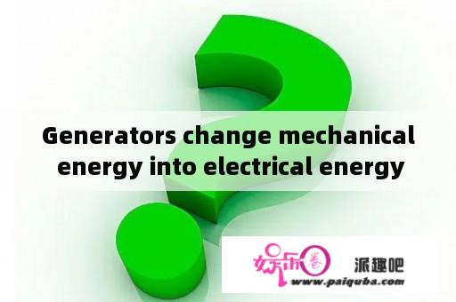 Generators change mechanical energy into electrical energy