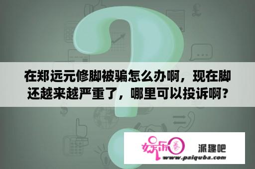 在郑远元修脚被骗怎么办啊，现在脚还越来越严重了，哪里可以投诉啊？