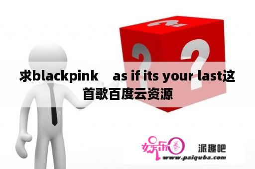 求blackpink    as if its your last这首歌百度云资源