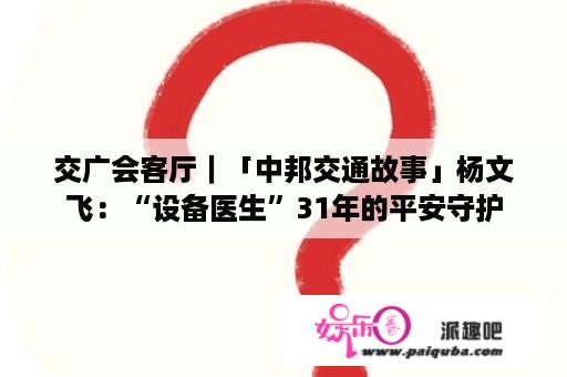 交广会客厅｜「中邦交通故事」杨文飞：“设备医生”31年的平安守护