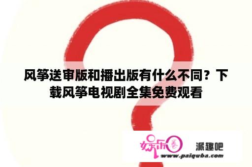 风筝送审版和播出版有什么不同？下载风筝电视剧全集免费观看