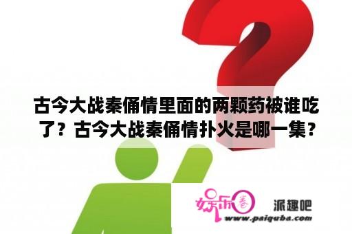 古今大战秦俑情里面的两颗药被谁吃了？古今大战秦俑情扑火是哪一集？