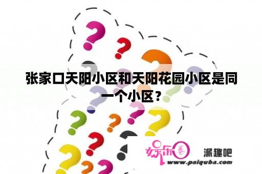 张家口天阳小区和天阳花园小区是同一个小区？