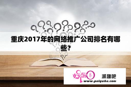 重庆2017年的网络推广公司排名有哪些？