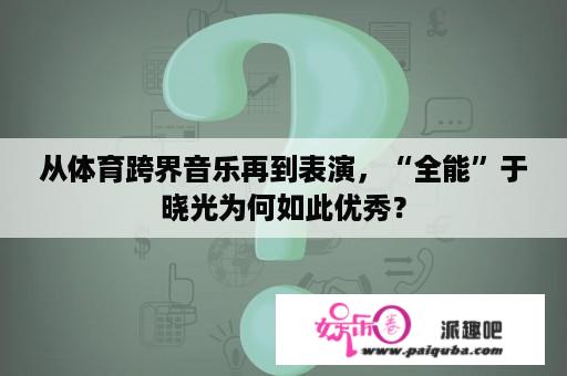 从体育跨界音乐再到表演，“全能”于晓光为何如此优秀？