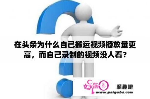 在头条为什么自己搬运视频播放量更高，而自己录制的视频没人看？