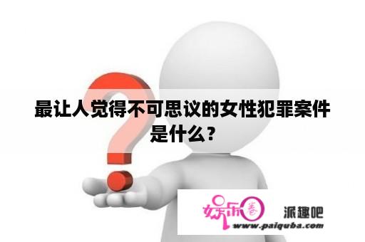 最让人觉得不可思议的女性犯罪案件是什么？