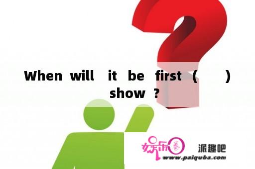 When  will    it   be   first   (        )    show  ？