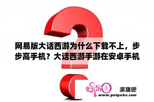 网易版大话西游为什么下载不上，步步高手机？大话西游手游在安卓手机上能用网易邮箱登录么？