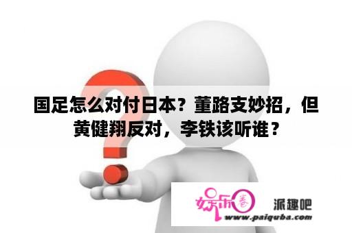 国足怎么对付日本？董路支妙招，但黄健翔反对，李铁该听谁？