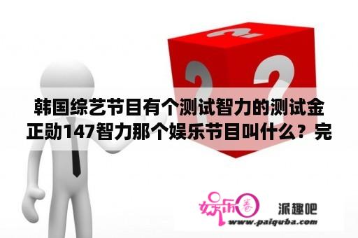 韩国综艺节目有个测试智力的测试金正勋147智力那个娱乐节目叫什么？完整版视频网页？