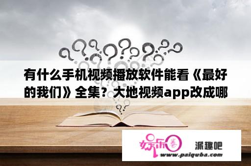 有什么手机视频播放软件能看《最好的我们》全集？大地视频app改成哪个了？