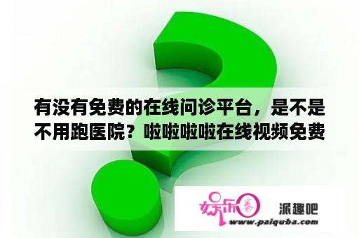 有没有免费的在线问诊平台，是不是不用跑医院？啦啦啦啦在线视频免费播放