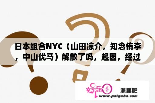 日本组合NYC（山田凉介，知念侑李，中山优马）解散了吗，起因，经过和结果都是什么