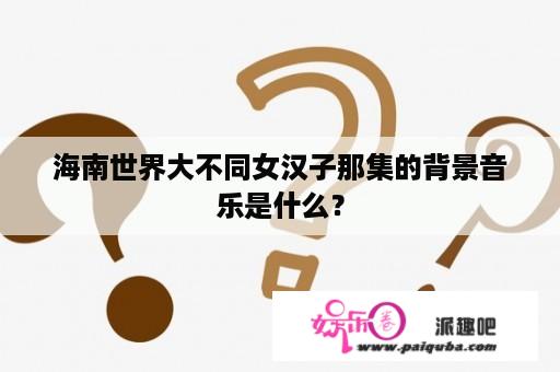 海南世界大不同女汉子那集的背景音乐是什么？