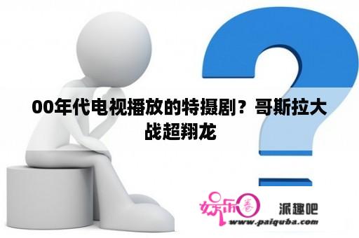 00年代电视播放的特摄剧？哥斯拉大战超翔龙