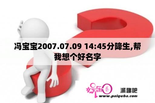 冯宝宝2007.07.09 14:45分降生,帮我想个好名字