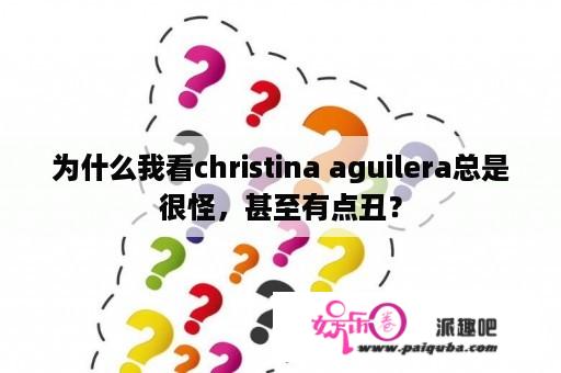 为什么我看christina aguilera总是很怪，甚至有点丑？