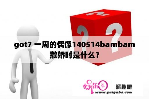 got7 一周的偶像140514bambam撒娇时是什么？