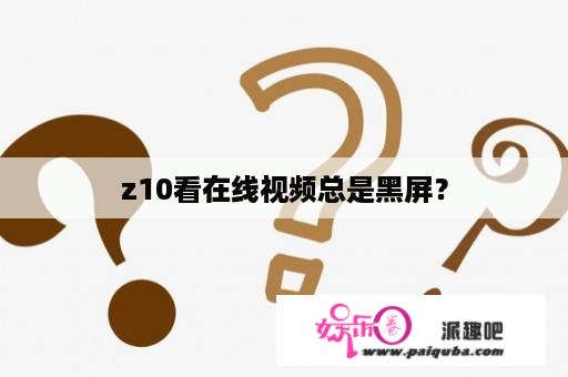 z10看在线视频总是黑屏？