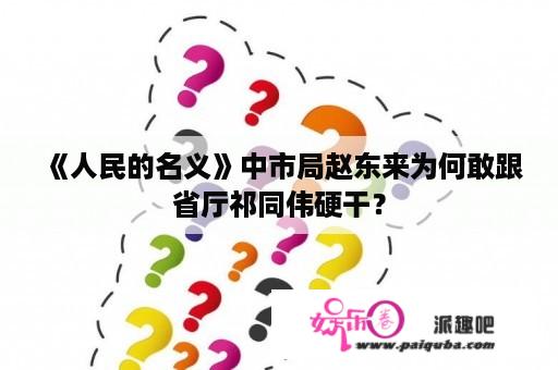 《人民的名义》中市局赵东来为何敢跟省厅祁同伟硬干？