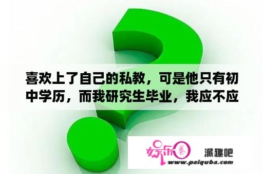 喜欢上了自己的私教，可是他只有初中学历，而我研究生毕业，我应不应该往
追他？