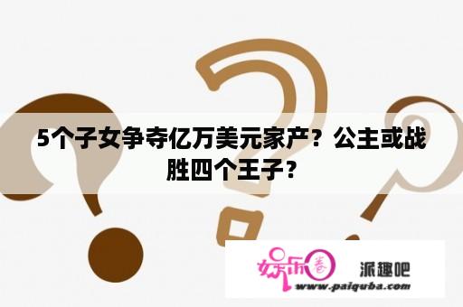 5个子女争夺亿万美元家产？公主或战胜四个王子？