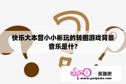 快乐大本营小小彬玩的转圈游戏背景音乐是什？