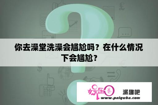 你去澡堂洗澡会尴尬吗？在什么情况下会尴尬？