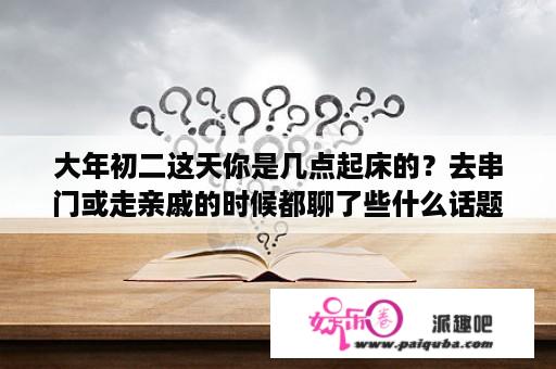 大年初二这天你是几点起床的？去串门或走亲戚的时候都聊了些什么话题？