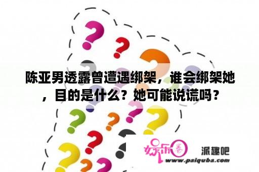 陈亚男透露曾遭遇绑架，谁会绑架她，目的是什么？她可能说谎吗？