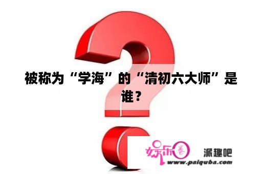 被称为“学海”的“清初六大师”是谁？