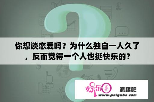 你想谈恋爱吗？为什么独自一人久了，反而觉得一个人也挺快乐的？