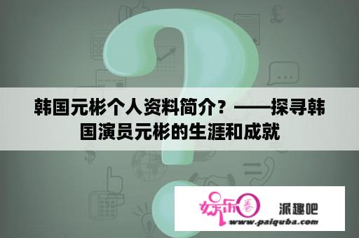 韩国元彬个人资料简介？——探寻韩国演员元彬的生涯和成就