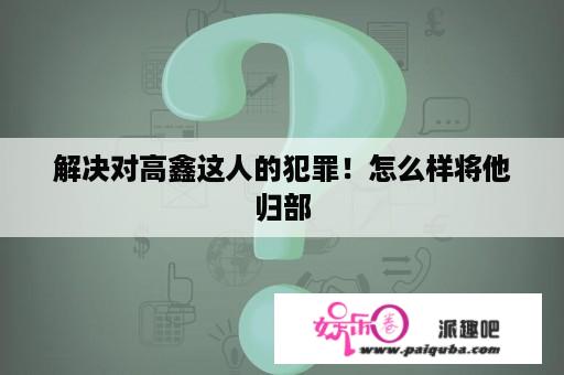 解决对高鑫这人的犯罪！怎么样将他归部