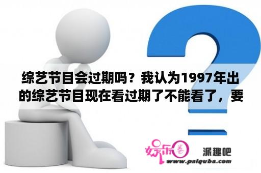 综艺节目会过期吗？我认为1997年出的综艺节目现在看过期了不能看了，要看最新的才不过期。