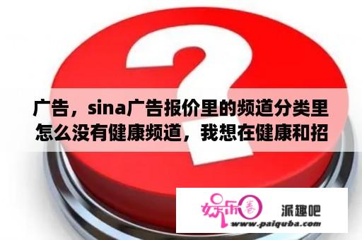 广告，sina广告报价里的频道分类里怎么没有健康频道，我想在健康和招商做广告