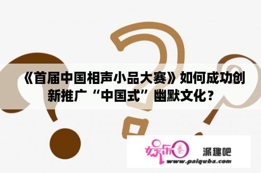 《首届中国相声小品大赛》如何成功创新推广“中国式”幽默文化？