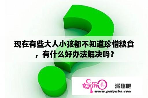 现在有些大人小孩都不知道珍惜粮食，有什么好办法解决吗？