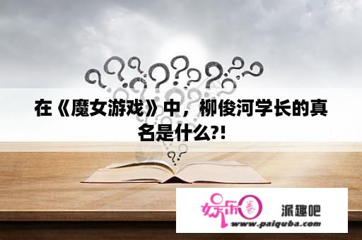 在《魔女游戏》中，柳俊河学长的真名是什么?!