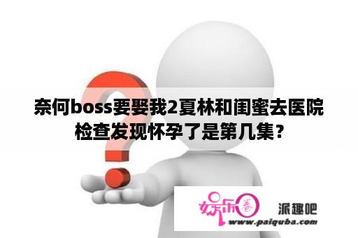 奈何boss要娶我2夏林和闺蜜去医院检查发现怀孕了是第几集？