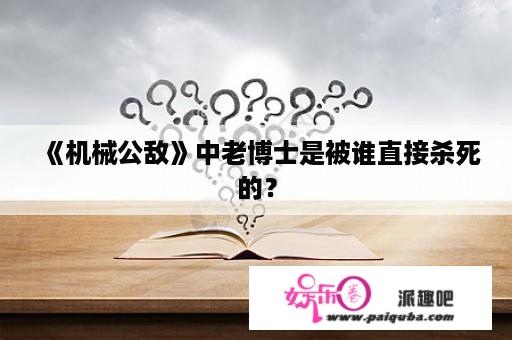 《机械公敌》中老博士是被谁直接杀死的？