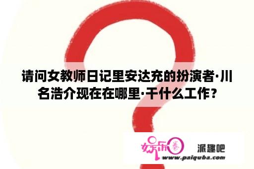 请问女教师日记里安达充的扮演者·川名浩介现在在哪里·干什么工作？