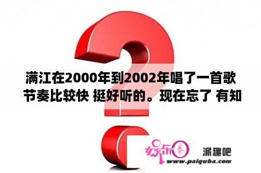 满江在2000年到2002年唱了一首歌 节奏比较快 挺好听的。现在忘了 有知道的么?