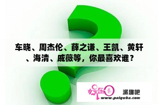 车晓、周杰伦、薛之谦、王凯、黄轩、海清、戚薇等，你最喜欢谁？