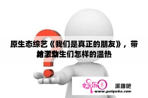 原生态综艺《我们是真正的朋友》，带给了女生们怎样的温热
与激动
？