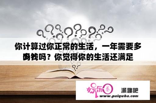 你计算过你正常的生活，一年需要多少钱吗？你觉得你的生活还满足
吗？