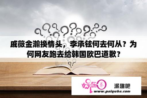 戚薇金瀚换情头，李承铉何去何从？为何网友跑去给韩国欧巴道歉？