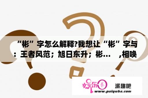 “彬”字怎么解释?我想让“彬”字与：王者风范；旭日东升；彬...    ,相唤
应...