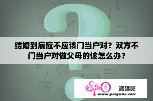 结婚到底应不应该门当户对？双方不门当户对做父母的该怎么办？